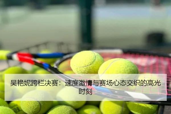 吴艳妮跨栏决赛：速度激情与赛场心态交织的高光时刻