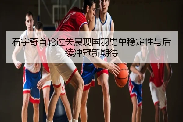 石宇奇首轮过关展现国羽男单稳定性与后续冲冠新期待