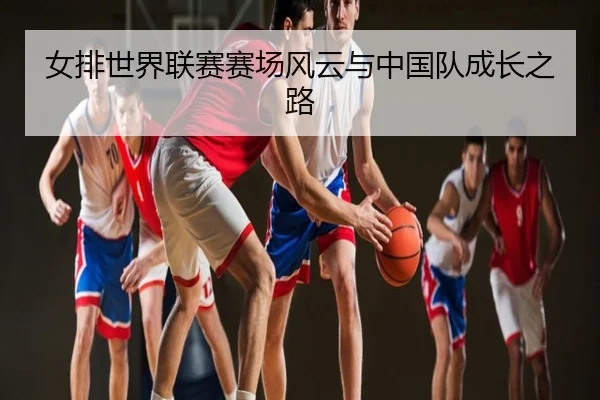 女排世界联赛赛场风云与中国队成长之路