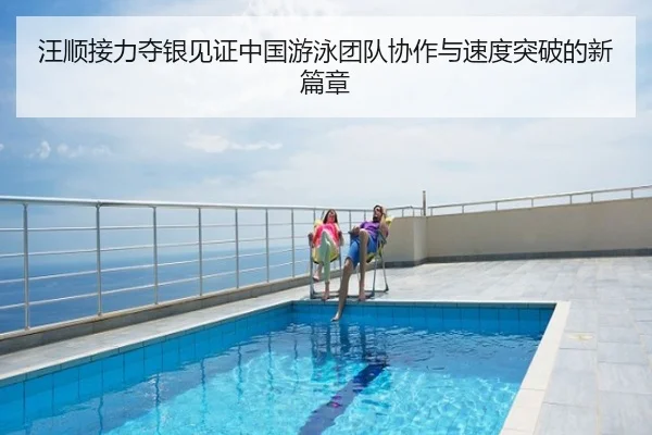 汪顺接力夺银见证中国游泳团队协作与速度突破的新篇章