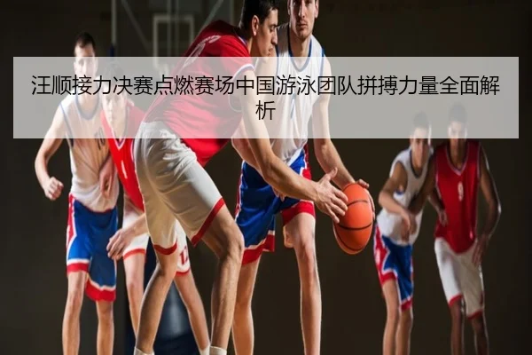 汪顺接力决赛点燃赛场中国游泳团队拼搏力量全面解析