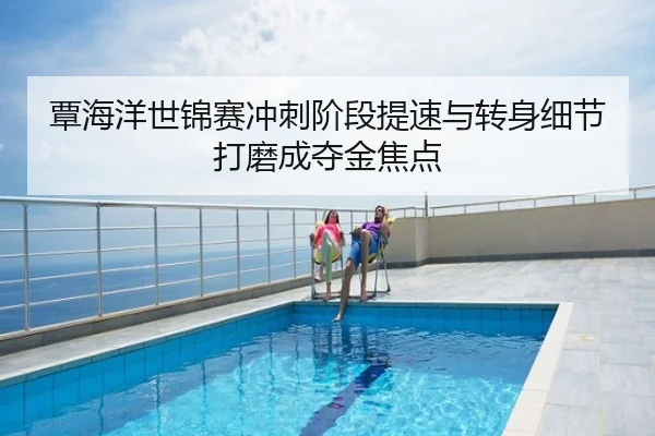 覃海洋世锦赛冲刺阶段提速与转身细节打磨成夺金焦点