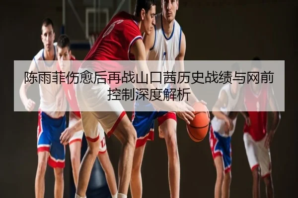 陈雨菲伤愈后再战山口茜历史战绩与网前控制深度解析
