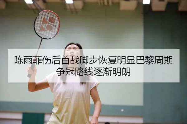 陈雨菲伤后首战脚步恢复明显巴黎周期争冠路线逐渐明朗
