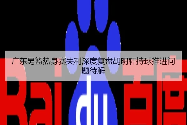 广东男篮热身赛失利深度复盘胡明轩持球推进问题待解