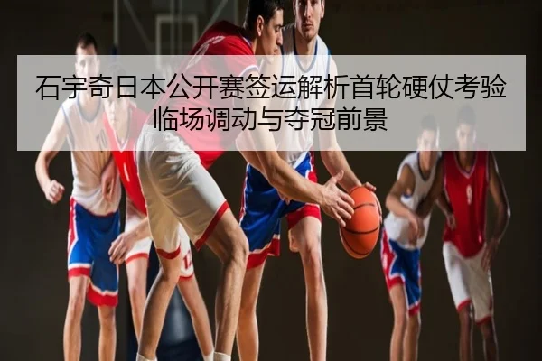 石宇奇日本公开赛签运解析首轮硬仗考验临场调动与夺冠前景