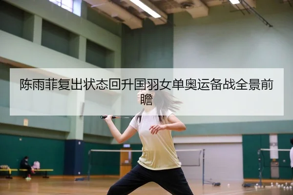 陈雨菲复出状态回升国羽女单奥运备战全景前瞻