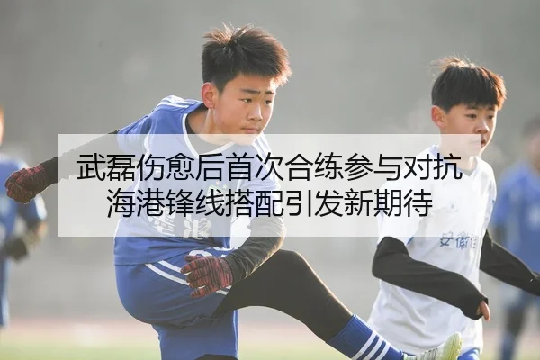 武磊伤愈后首次合练参与对抗 海港锋线搭配引发新期待