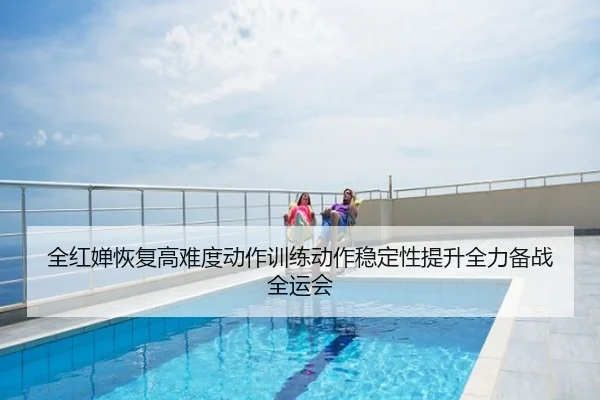 全红婵恢复高难度动作训练动作稳定性提升全力备战全运会