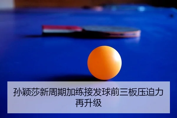 孙颖莎新周期加练接发球前三板压迫力再升级