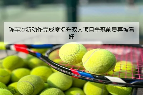 陈芋汐新动作完成度提升双人项目争冠前景再被看好