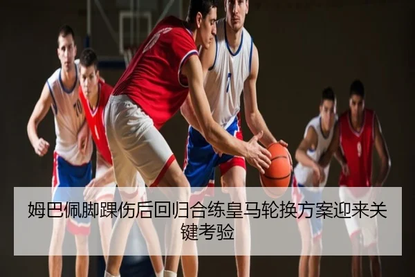 姆巴佩脚踝伤后回归合练皇马轮换方案迎来关键考验